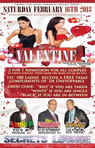 BE MY VALENTINE ON SAT FEB 16TH, 2013 AT SECRETS LOUNGE. 2 FOR 1 ADMISSION INFO LISTED WITHIN. DE UNSTOPPABLE, LINDO P & TRICKY